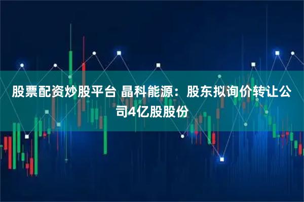 股票配资炒股平台 晶科能源：股东拟询价转让公司4亿股股份