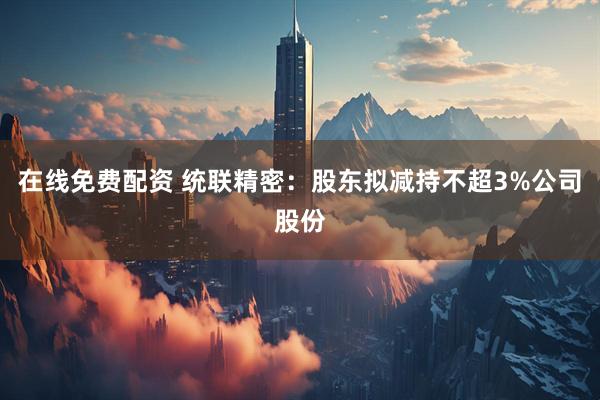 在线免费配资 统联精密：股东拟减持不超3%公司股份