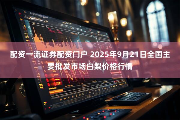 配资一流证券配资门户 2025年9月21日全国主要批发市场白梨价格行情