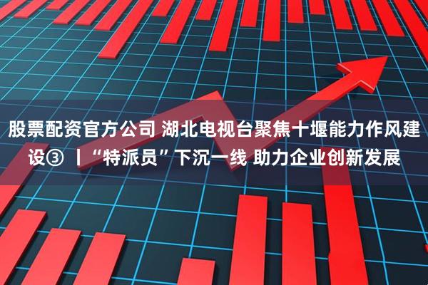 股票配资官方公司 湖北电视台聚焦十堰能力作风建设③ 丨“特派员”下沉一线 助力企业创新发展