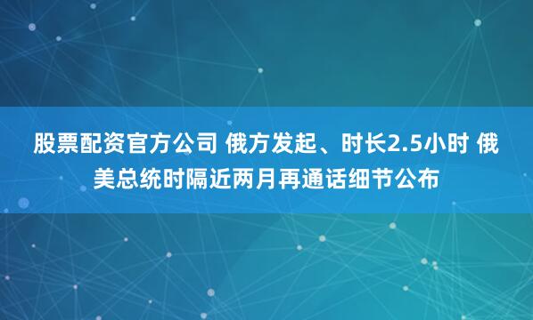 股票配资官方公司 俄方发起、时长2.5小时 俄美总统时隔近两月再通话细节公布