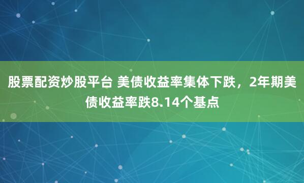 股票配资炒股平台 美债收益率集体下跌，2年期美债收益率跌8.14个基点