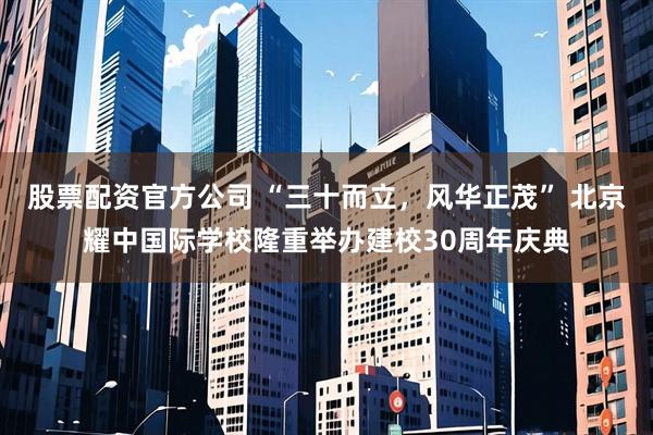 股票配资官方公司 “三十而立，风华正茂” 北京耀中国际学校隆重举办建校30周年庆典
