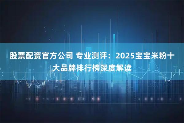 股票配资官方公司 专业测评：2025宝宝米粉十大品牌排行榜深度解读
