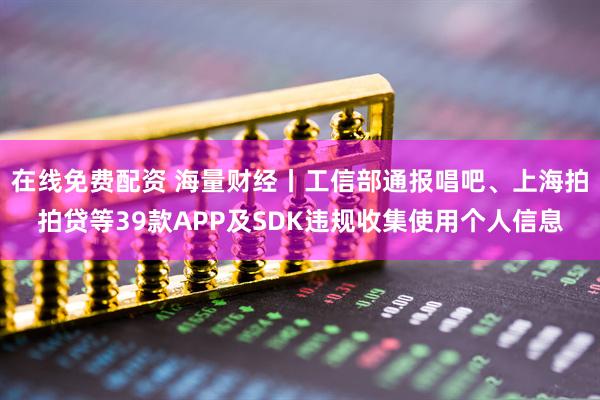在线免费配资 海量财经丨工信部通报唱吧、上海拍拍贷等39款APP及SDK违规收集使用个人信息