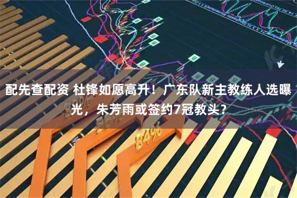 配先查配资 杜锋如愿高升！广东队新主教练人选曝光，朱芳雨或签约7冠教头？