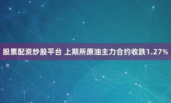股票配资炒股平台 上期所原油主力合约收跌1.27%