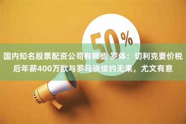国内知名股票配资公司有哪些 罗体：切利克要价税后年薪400万欧与罗马谈续约无果，尤文有意