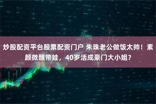 炒股配资平台股票配资门户 朱珠老公做饭太帅！素颜微醺带娃，40岁活成豪门大小姐？