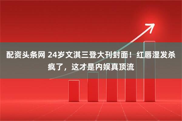 配资头条网 24岁文淇三登大刊封面！红唇湿发杀疯了，这才是内娱真顶流