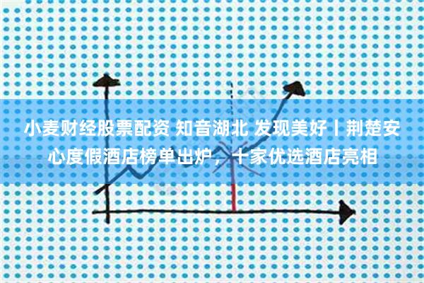 小麦财经股票配资 知音湖北 发现美好丨荆楚安心度假酒店榜单出炉，十家优选酒店亮相