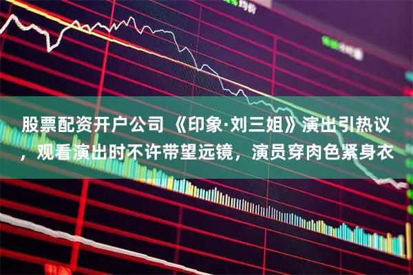 股票配资开户公司 《印象·刘三姐》演出引热议，观看演出时不许带望远镜，演员穿肉色紧身衣