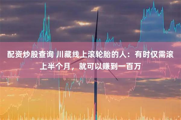 配资炒股查询 川藏线上滚轮胎的人：有时仅需滚上半个月，就可以赚到一百万