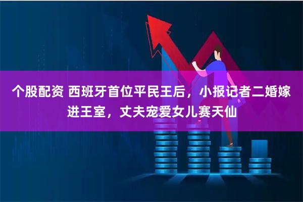 个股配资 西班牙首位平民王后，小报记者二婚嫁进王室，丈夫宠爱女儿赛天仙